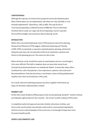 CONVENTIONAL
Although the majority of countries have prepared tourism development plans,
Many of these plans are not implemented, and others are only “partially or very
Partially implemented” (Baud-Bovy,1982, p.308). This may be due to
‘Conventional planning’ as defined by Gunn (1988) that “has toooften been
Oriented only to a plan, too vague and all encompassing, reactive, sporadic,
Divorcedfrom budgets and extraneous data producing” (p.24).
INTERACTIVE
Rather than conventional planning, Gunn (1994) proposes interactive planning,
Bramwell and Sharman (1999) suggest collaborativeplanning and Timothy
(1998; 1999) recommends co-operative and participatory planning, all directed
Along the same lines, the incorporation of the local community’s opinions and
Desires in the planning process. The reason for this is that:
Better decisions can be reached by means of a participative process, even though it
Is far more difficult.This shift in emphasis does not mean that research and
Concepts by professional planners are abandoned. Rather, it means that many others
Constituencies, other than planners, have experiences, opinions and constructive
Recommendations. Final decisions have a much better chanceof being implemented
If publics have been involved(Gunn, 1994, p.20).
As a result, interactive planning proposes top-down, together with bottom-up
Input, for the better implementation of plans.
MARKET-LED
On the other hand, Braddon (1982) proposes that tourism planning should be “market oriented,
providing the right productfor the consumer - the tourist” (p.246). Inskeep (1991) states:
A completely market-led approach provides whether attractions, facilities, and
Services the tourist market may demand could result in environmental degradation
And loss of socio-cultural integrity of the tourist area, even though it brings short-term
Economic benefits (p.30).
SUPPLY-LED/PRODUCT-LED
 