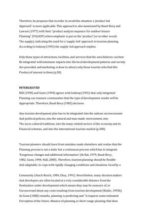 Therefore, he proposes that in order to avoidthis situation a ‘product led
Approach’ is more applicable. This approach is also mentioned by Baud-Bovy and
Lawson (1977) with their “product analysis sequence for outdoor leisure
Planning” (PALSOP)whereemphasis is put on the ‘product’ (or in other words
The supply), indicating the need for a ‘supply-led’ approach totourism planning.
According to Inskeep (1991) the supply-led approach implies:
Only those types of attractions, facilities, and services that the area believes can best
Be integrated withminimum impacts into the local development patterns and society
Are provided, and marketing is done to attract only those tourists whofind this
Productof interest to them (p.30).
INTERGRATED
Mill (1990) and Gunn (1994) agrees with Inskeep (1991) that only integrated
Planning can reassure communities that the type of development results will be
Appropriate. Therefore, Baud-Bovy (1982) declares:
Any tourism development plan has to be integrated into the nations socioeconomic
And political policies, into the natural and man-made environment, into
The socio-cultural traditions, into the many related sectors of the economy and its
Financial schemes, and into the international tourism market (p.308).
Tourism planners should learn from mistakes made elsewhere and realise that the
Planning process is not a static but a continuous process whichhas to integrate
‘Exogenous changes and additional information’ (de Kat, 1979; Baud-Bovy,
1982; Gunn, 1994; Hall, 2000). Therefore, tourism planning should be flexible
And adaptable; to cope withrapidly changing conditions and situations facedby a
Community (Atach-Rosch, 1984; Choy, 1991). Nevertheless, many decision makers
And developers are often located at a very considerable distance from the
Destination under development which means they may be unaware of,or
Unconcerned about any costs resulting from tourism development (Butler, 1993b).
As Gunn (1988) remarks, planning is predicting and “it requires some estimated
Perception of the future. Absence of planning or short-range planning that does
 