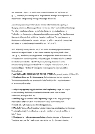 Not anticipate a future can result in serious malfunctions and inefficiencies”
(p.15). Therefore, Wilkinson (1997b) proposed that strategic thinking should be
Incorporated into planning. Strategic thinking is defined as:
A continual processing of external and internal information and adjusting to
Changing situations. The manager looksout into the future and identifies the changes
The future may bring: changes in markets, changes in products, changes in
Technology or changes in regulatory or financial environments. The plan becomes a
Statement of how to deal with these changing conditions. The plan is subject to
Continuous evolution as the manager attempts to achieve a strategic competitive
Advantage in a changing environment (Porter,1985, p.467).
Next, tourism planning can take place “at various levels ranging fromthe macro
National and regional levels to the various micro localplanning levels” (WTO,
1993, p.39). As Pearce(1995b) proposes, plans prepared at one level should be
Focused almost exclusively on that level, although it should be ensured that they
Fit into the context of the other levels, since planning at one level can be
Influenced by planning at another level. For example, some countries, such as
France and Spain rely heavily on regional tourism plans to complement the
National ones.
PLANNING CAN BE BROKENDOWN TO FIVE STAGES (Tosunand Jenkins, 1998, p.103):
Unplanned tourismdevelopmentera:during this stage tourism planning is
‘Uncommon, unpopular and an unwanted idea’, and therefore tourism emerges
As an unplanned activity.
Beginningofpartly supply-oriented tourismplanningstage:this stage is
Characterised by the construction of basic infrastructure, such as hotels,
Restaurants, transportation etc.
Entirely supply-oriented tourismplanningstage:at this stage, planning is
Directed toward the creation of facilities that satisfy increased tourism
Demand, although it ignores most resulting problems.
Marketor demand-oriented tourismdevelopmentplanningstage:at this stage,
Tourism planning is focusedmainly on greater numbers of tourists and how to
Satisfy them.
Contemporary planningapproach stage:afterthe increase in the number of
Tourist arrivals and the ‘careless and myopic tourism development planning
 