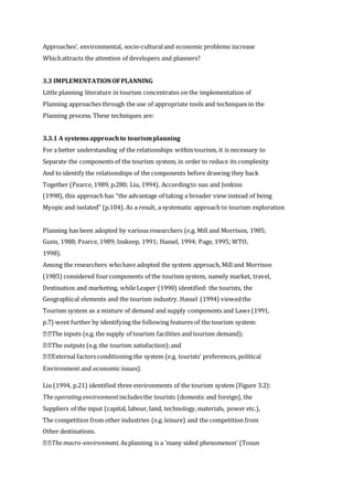 Approaches’, environmental, socio-culturaland economic problems increase
Whichattracts the attention of developers and planners?
3.3 IMPLEMENTATIONOFPLANNING
Little planning literature in tourism concentrates on the implementation of
Planning approaches through the use of appropriate tools and techniques in the
Planning process. These techniques are:
3.3.1 A systemsapproachto tourismplanning
For a better understanding of the relationships within tourism, it is necessary to
Separate the components of the tourism system, in order to reduce its complexity
And to identify the relationships of the components before drawing they back
Together (Pearce, 1989, p.280; Liu, 1994). Accordingto sun and Jenkins
(1998), this approach has “the advantage of taking a broader view instead of being
Myopic and isolated” (p.104). As a result, a systematic approach to tourism exploration
Planning has been adopted by various researchers (e.g. Mill and Morrison, 1985;
Gunn, 1988; Pearce, 1989; Inskeep, 1991; Hassel, 1994; Page, 1995; WTO,
1998).
Among the researchers whohave adopted the system approach, Mill and Morrison
(1985) considered fourcomponents of the tourism system, namely market, travel,
Destination and marketing, whileLeaper (1990) identified: the tourists, the
Geographical elements and the tourism industry. Hassel (1994) viewedthe
Tourism system as a mixture of demand and supply components and Laws (1991,
p.7) went further by identifying the following features of the tourism system:
The inputs (e.g. the supply of tourism facilities and tourism demand);
The outputs (e.g. the tourism satisfaction);and
External factorsconditioning the system (e.g. tourists’ preferences, political
Environment and economic issues).
Liu (1994, p.21) identified three environments of the tourism system (Figure 3.2):
Theoperatingenvironmentincludesthe tourists (domestic and foreign), the
Suppliers of the input (capital, labour, land, technology,materials, power etc.),
The competition from other industries (e.g. leisure) and the competition from
Other destinations.
Themacro-environment.Asplanning is a ‘many sided phenomenon’ (Tosun
 