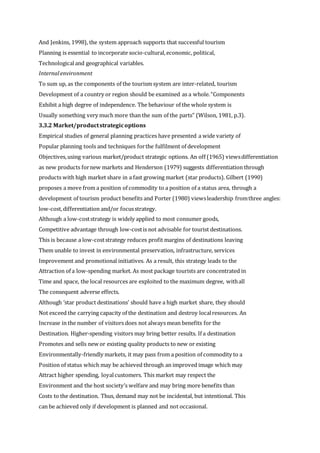 And Jenkins, 1998), the system approach supports that successful tourism
Planning is essential to incorporate socio-cultural,economic, political,
Technologicaland geographical variables.
Internalenvironment
To sum up, as the components of the tourism system are inter-related, tourism
Development of a country or region should be examined as a whole.“Components
Exhibit a high degree of independence. The behaviour of the whole system is
Usually something very much more than the sum of the parts” (Wilson, 1981, p.3).
3.3.2 Market/productstrategicoptions
Empirical studies of general planning practices have presented a wide variety of
Popular planning tools and techniques forthe fulfilment of development
Objectives,using various market/product strategic options. An off (1965) viewsdifferentiation
as new products fornew markets and Henderson (1979) suggests differentiation through
products with high market share in a fast growing market (star products). Gilbert (1990)
proposes a move from a position of commodity to a position of a status area, through a
development of tourism product benefits and Porter (1980) viewsleadership fromthree angles:
low-cost,differentiation and/or focusstrategy.
Although a low-coststrategy is widely applied to most consumer goods,
Competitive advantage through low-costis not advisable for tourist destinations.
This is because a low-coststrategy reduces profit margins of destinations leaving
Them unable to invest in environmental preservation, infrastructure, services
Improvement and promotional initiatives. As a result, this strategy leads to the
Attraction of a low-spending market. As most package tourists are concentrated in
Time and space, the local resources are exploited to the maximum degree, withall
The consequent adverse effects.
Although ‘star product destinations’ should have a high market share, they should
Not exceed the carrying capacity of the destination and destroy localresources. An
Increase in the number of visitors does not always mean benefits for the
Destination. Higher-spending visitors may bring better results. If a destination
Promotes and sells new or existing quality products to new or existing
Environmentally-friendly markets, it may pass from a position of commodity to a
Position of status which may be achieved through an improved image which may
Attract higher spending, loyalcustomers. This market may respect the
Environment and the host society’s welfare and may bring more benefits than
Costs to the destination. Thus, demand may not be incidental, but intentional. This
can be achieved only if development is planned and not occasional.
 