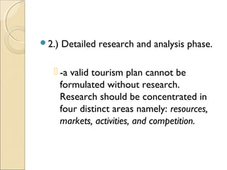 2.) Detailed research and analysis phase.
 -a valid tourism plan cannot be
formulated without research.
Research should be concentrated in
four distinct areas namely: resources,
markets, activities, and competition.
 
