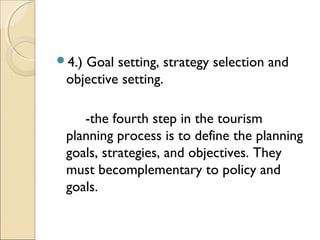 4.) Goal setting, strategy selection and
objective setting.
-the fourth step in the tourism
planning process is to define the planning
goals, strategies, and objectives. They
must becomplementary to policy and
goals.
 