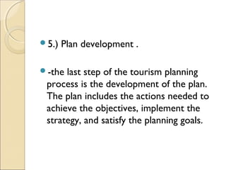 5.) Plan development .
-the last step of the tourism planning
process is the development of the plan.
The plan includes the actions needed to
achieve the objectives, implement the
strategy, and satisfy the planning goals.
 