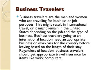 Business TravelersBusiness Travelers
Business travelers are the men and women
who are traveling for business or job
purposes. This might result in international
travel, or it might remain in the United
States depending on the job and the type of
business. Business travelers going to an
international location need an appropriate
business or work visa for the country before
leaving based on the length of their stay.
Regardless of location, business travelers
should get appropriate travel insurance for
items like work computers.
 