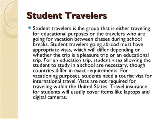 Student TravelersStudent Travelers
Student travelers is the group that is either traveling
for educational purposes or the travelers who are
going for vacation between classes during school
breaks. Student travelers going abroad must have
appropriate visas, which will differ depending on
whether the trip is a pleasure trip or an educational
trip. For an education trip, student visas allowing the
student to study in a school are necessary, though
countries differ in exact requirements. For
vacationing purposes, students need a tourist visa for
international travel. Visas are not required for
traveling within the United States. Travel insurance
for students will usually cover items like laptops and
digital cameras.
 