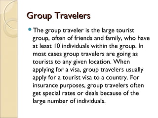 Group TravelersGroup Travelers
The group traveler is the large tourist
group, often of friends and family, who have
at least 10 individuals within the group. In
most cases group travelers are going as
tourists to any given location. When
applying for a visa, group travelers usually
apply for a tourist visa to a country. For
insurance purposes, group travelers often
get special rates or deals because of the
large number of individuals.
 