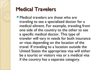 Medical TravelersMedical Travelers
Medical travelers are those who are
traveling to see a specialized doctor for a
medical ailment. For example, traveling from
one side of the country to the other to see
a specific medical doctor. This type of
traveler will vary in needs for both insurance
or visas depending on the location of the
travel. If traveling to a location outside the
United States the appropriate visa will either
be a tourist or visitors visa or a medical visa
if the country has a separate category.
 