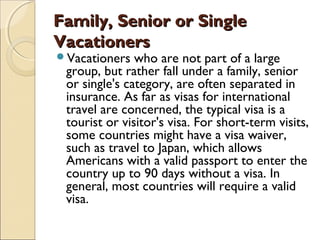 Family, Senior or SingleFamily, Senior or Single
VacationersVacationers
Vacationers who are not part of a large
group, but rather fall under a family, senior
or single's category, are often separated in
insurance. As far as visas for international
travel are concerned, the typical visa is a
tourist or visitor's visa. For short-term visits,
some countries might have a visa waiver,
such as travel to Japan, which allows
Americans with a valid passport to enter the
country up to 90 days without a visa. In
general, most countries will require a valid
visa.
 