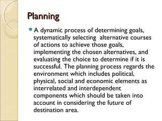 PlanningPlanning
A dynamic process of determining goals,
systematically selecting alternative courses
of actions to achieve those goals,
implementing the chosen alternatives, and
evaluating the choice to determine if it is
successful. The planning process regards the
environment which includes political,
physical, social and economic elements as
interrelated and interdependent
components which should be taken into
account in considering the future of
destination area.
 