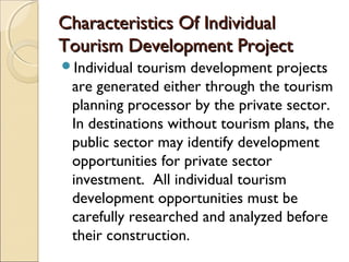 Characteristics Of IndividualCharacteristics Of Individual
Tourism Development ProjectTourism Development Project
Individual tourism development projects
are generated either through the tourism
planning processor by the private sector.
In destinations without tourism plans, the
public sector may identify development
opportunities for private sector
investment. All individual tourism
development opportunities must be
carefully researched and analyzed before
their construction.
 