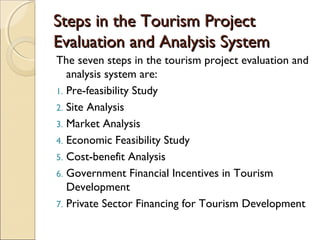 Steps in the Tourism ProjectSteps in the Tourism Project
Evaluation and Analysis SystemEvaluation and Analysis System
The seven steps in the tourism project evaluation and
analysis system are:
1. Pre-feasibility Study
2. Site Analysis
3. Market Analysis
4. Economic Feasibility Study
5. Cost-benefit Analysis
6. Government Financial Incentives in Tourism
Development
7. Private Sector Financing for Tourism Development
 