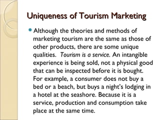 Uniqueness of Tourism MarketingUniqueness of Tourism Marketing
Although the theories and methods of
marketing tourism are the same as those of
other products, there are some unique
qualities. Tourism is a service. An intangible
experience is being sold, not a physical good
that can be inspected before it is bought.
For example, a consumer does not buy a
bed or a beach, but buys a night’s lodging in
a hotel at the seashore. Because it is a
service, production and consumption take
place at the same time.
 