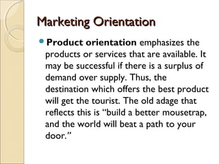 Marketing OrientationMarketing Orientation
Product orientation emphasizes the
products or services that are available. It
may be successful if there is a surplus of
demand over supply. Thus, the
destination which offers the best product
will get the tourist. The old adage that
reflects this is “build a better mousetrap,
and the world will beat a path to your
door.”
 