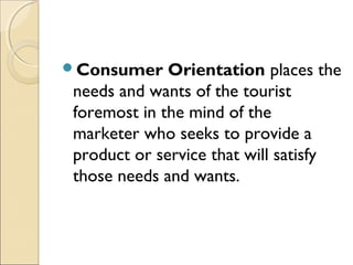 Consumer Orientation places the
needs and wants of the tourist
foremost in the mind of the
marketer who seeks to provide a
product or service that will satisfy
those needs and wants.
 