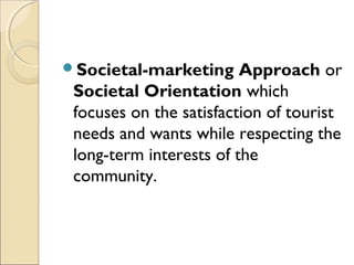 Societal-marketing Approach or
Societal Orientation which
focuses on the satisfaction of tourist
needs and wants while respecting the
long-term interests of the
community.
 