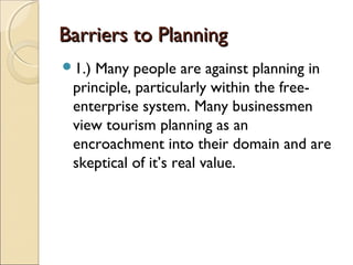 Barriers to PlanningBarriers to Planning
1.) Many people are against planning in
principle, particularly within the free-
enterprise system. Many businessmen
view tourism planning as an
encroachment into their domain and are
skeptical of it’s real value.
 
