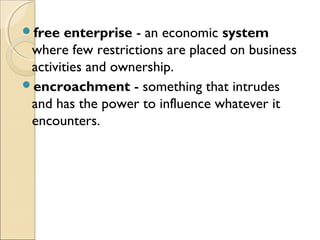 free enterprise - an economic system
where few restrictions are placed on business
activities and ownership.
encroachment - something that intrudes
and has the power to influence whatever it
encounters. 
 