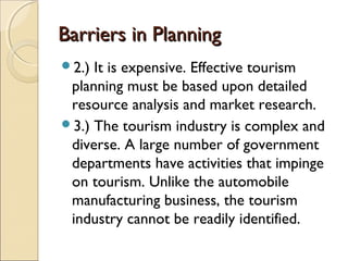 Barriers in PlanningBarriers in Planning
2.) It is expensive. Effective tourism
planning must be based upon detailed
resource analysis and market research.
3.) The tourism industry is complex and
diverse. A large number of government
departments have activities that impinge
on tourism. Unlike the automobile
manufacturing business, the tourism
industry cannot be readily identified.
 