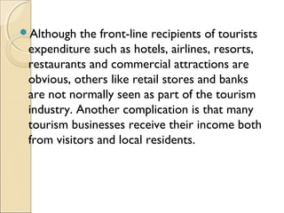 Although the front-line recipients of tourists
expenditure such as hotels, airlines, resorts,
restaurants and commercial attractions are
obvious, others like retail stores and banks
are not normally seen as part of the tourism
industry. Another complication is that many
tourism businesses receive their income both
from visitors and local residents.
 