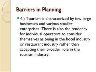 Barriers in PlanningBarriers in Planning
4.) Tourism is characterized by few large
businesses and various smaller
enterprises. There is also the tendency
for individual operators to consider
themselves as being in the hotel industry
or restaurant industry rather than
accepting their broader role in the
tourism industry.
 