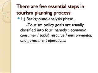 There are five essential steps inThere are five essential steps in
tourism planning process:tourism planning process:
1.) Background-analysis phase.
-Tourism policy goals are usually
classified into four, namely : economic,
consumer / social, resource / environmental,
and government operations.
 