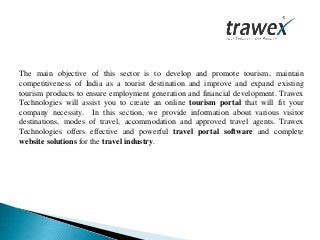 The main objective of this sector is to develop and promote tourism, maintain
competitiveness of India as a tourist destination and improve and expand existing
tourism products to ensure employment generation and financial development. Trawex
Technologies will assist you to create an online tourism portal that will fit your
company necessity. In this section, we provide information about various visitor
destinations, modes of travel, accommodation and approved travel agents. Trawex
Technologies offers effective and powerful travel portal software and complete
website solutions for the travel industry.
 
