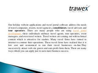 Our holiday website applications and travel portal software address the needs
of travel companies, resorts, travel agencies, consolidators, travel advisors and
tour operators. There are many people who are using travel portal
development, these individuals embrace travel agents, tour operators, event
managers, and even travel writers. Travel writers are coming out with technical
content which is attractive for readers. Many travel firms have turned to
internet to contour their operations. These travel firms have realized that it is
low cost and economical to run their travel businesses on-line.They
successively attract web site guests and earn profit from them. There are many
ways which you can apply just to earn more business success.
 