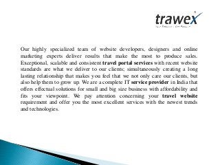 Our highly specialized team of website developers, designers and online
marketing experts deliver results that make the most to produce sales.
Exceptional, scalable and consistent travel portal services with recent website
standards are what we deliver to our clients; simultaneously creating a long
lasting relationship that makes you feel that we not only care our clients, but
also help them to grow up. We are a complete IT service provider in India that
offers effectual solutions for small and big size business with affordability and
fits your viewpoint. We pay attention concerning your travel website
requirement and offer you the most excellent services with the newest trends
and technologies.
 