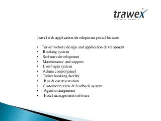 Travel web application development portal features
• Travel website design and application development
• Booking system
• Software development
• Maintenance and support
• User login system
• Admin control panel
• Ticket booking facility
• Bus & car reservation
• Customer review & feedback system
• Agent management
• Hotel management software
 