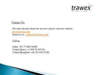 Contact Us:
For more details about our services, please visit our website:
www.trawex.com
Email us at: contact@trawex.com
Call us:
India: +91 77 600 34800
United States: +1 845 70 455 84
United Kingdom: +44 70 3192 6740
 
