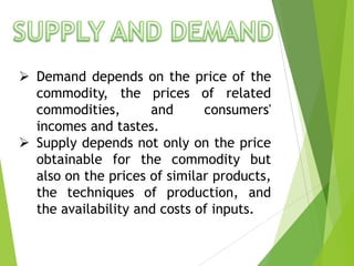 Demand depends on the price of the
commodity, the prices of related
commodities,
and
consumers'
incomes and tastes.
 Supply depends not only on the price
obtainable for the commodity but
also on the prices of similar products,
the techniques of production, and
the availability and costs of inputs.

 