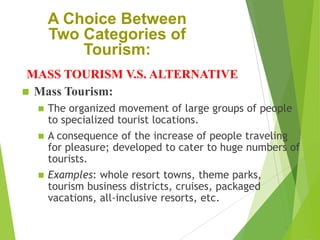 A Choice Between
Two Categories of
Tourism:
MASS TOURISM V.S. ALTERNATIVE
 Mass Tourism:





The organized movement of large groups of people
to specialized tourist locations.
A consequence of the increase of people traveling
for pleasure; developed to cater to huge numbers of
tourists.
Examples: whole resort towns, theme parks,
tourism business districts, cruises, packaged
vacations, all-inclusive resorts, etc.

 