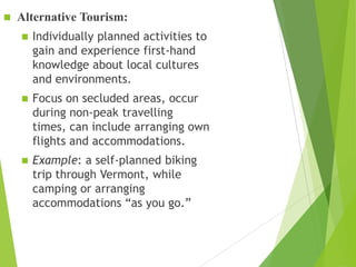 

Alternative Tourism:


Individually planned activities to
gain and experience first-hand
knowledge about local cultures
and environments.



Focus on secluded areas, occur
during non-peak travelling
times, can include arranging own
flights and accommodations.



Example: a self-planned biking
trip through Vermont, while
camping or arranging
accommodations “as you go.”

 