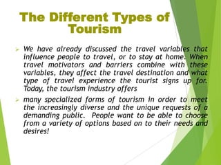 The Different Types of
Tourism




We have already discussed the travel variables that
influence people to travel, or to stay at home. When
travel motivators and barriers combine with these
variables, they affect the travel destination and what
type of travel experience the tourist signs up for.
Today, the tourism industry offers
many specialized forms of tourism in order to meet
the increasingly diverse and the unique requests of a
demanding public. People want to be able to choose
from a variety of options based on to their needs and
desires!

 