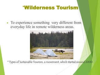 *Wilderness Tourism
To experience something very different from
everyday life in remote wilderness areas.

* Types of Sustainable Tourism, a movement, which started around 2000.

 