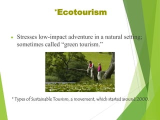 *Ecotourism
Stresses low-impact adventure in a natural setting;
sometimes called “green tourism.”

* Types of Sustainable Tourism, a movement, which started around 2000.

 