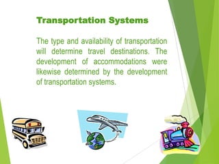Transportation Systems
The type and availability of transportation
will determine travel destinations. The
development of accommodations were
likewise determined by the development
of transportation systems.

 