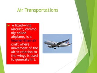 Air Transportations


A fixed-wing
aircraft, commo
nly called
airplane, is a
heavier-than-air
craft where
movement of the
air in relation to
the wings is used
to generate lift.

 