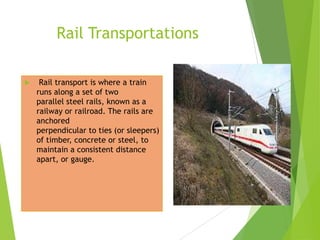 Rail Transportations


Rail transport is where a train
runs along a set of two
parallel steel rails, known as a
railway or railroad. The rails are
anchored
perpendicular to ties (or sleepers)
of timber, concrete or steel, to
maintain a consistent distance
apart, or gauge.

 