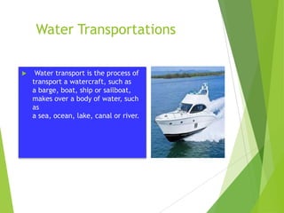 Water Transportations


Water transport is the process of
transport a watercraft, such as
a barge, boat, ship or sailboat,
makes over a body of water, such
as
a sea, ocean, lake, canal or river.

 
