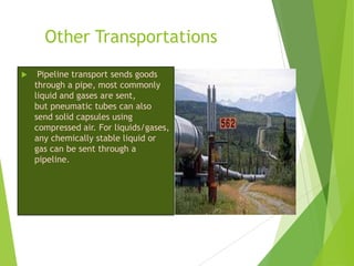 Other Transportations


Pipeline transport sends goods
through a pipe, most commonly
liquid and gases are sent,
but pneumatic tubes can also
send solid capsules using
compressed air. For liquids/gases,
any chemically stable liquid or
gas can be sent through a
pipeline.

 
