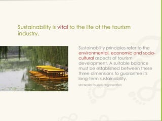 Sustainability is vital to the life of the tourism
industry.
Sustainability principles refer to the
environmental, economic and sociocultural aspects of tourism
development. A suitable balance
must be established between these
three dimensions to guarantee its
long-term sustainability.
UN World Tourism Organization

 