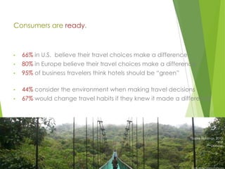 Consumers are ready.

•

66% in U.S. believe their travel choices make a difference

•

80% in Europe believe their travel choices make a difference

•

95% of business travelers think hotels should be “green”

•

44% consider the environment when making travel decisions

•

67% would change travel habits if they knew it made a difference

*Sabre Holdings, 2010
**TUI
***Deloitte

Bruno Maia/Naturezafotos.org

 