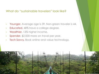 What do “sustainable travelers” look like?

•

Younger. Average age is 39. Non-green traveler is 44.

•

Educated. 48% have a college degree.

•

Wealthier. 13% higher income.

•

Spender. $2,000 more on travel per year.

•

Tech Savvy. Book online and value technology.

*Saber Holdings, 2010
** LOHAS
**TUI*

Bruno Maia/Naturezafotos.org

 
