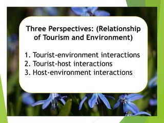 Three Perspectives: (Relationship
of Tourism and Environment)
1. Tourist-environment interactions
2. Tourist-host interactions
3. Host-environment interactions

 