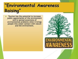 “Environmental Awareness
Raising”


Tourism has the potential to increase
public appreciation of the environment
and to spread awareness of
environmental problems when it brings
people into closer contact with nature
and the environment.

 