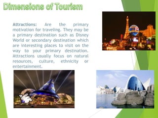 Attractions:
Are
the
primary
motivation for traveling. They may be
a primary destination such as Disney
World or secondary destination which
are interesting places to visit on the
way to your primary destination.
Attractions usually focus on natural
resources, culture, ethnicity or
entertainment.

 