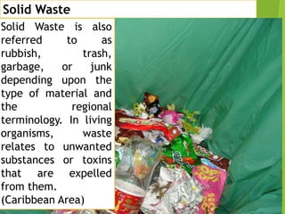Solid Waste
Solid Waste is also
referred
to
as
rubbish,
trash,
garbage,
or
junk
depending upon the
type of material and
the
regional
terminology. In living
organisms,
waste
relates to unwanted
substances or toxins
that are expelled
from them.
(Caribbean Area)

 