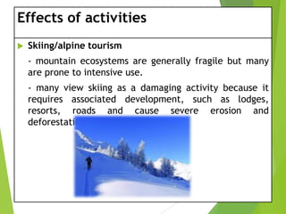 Effects of activities


Skiing/alpine tourism
- mountain ecosystems are generally fragile but many
are prone to intensive use.
- many view skiing as a damaging activity because it
requires associated development, such as lodges,
resorts, roads and cause severe erosion and
deforestation.

 
